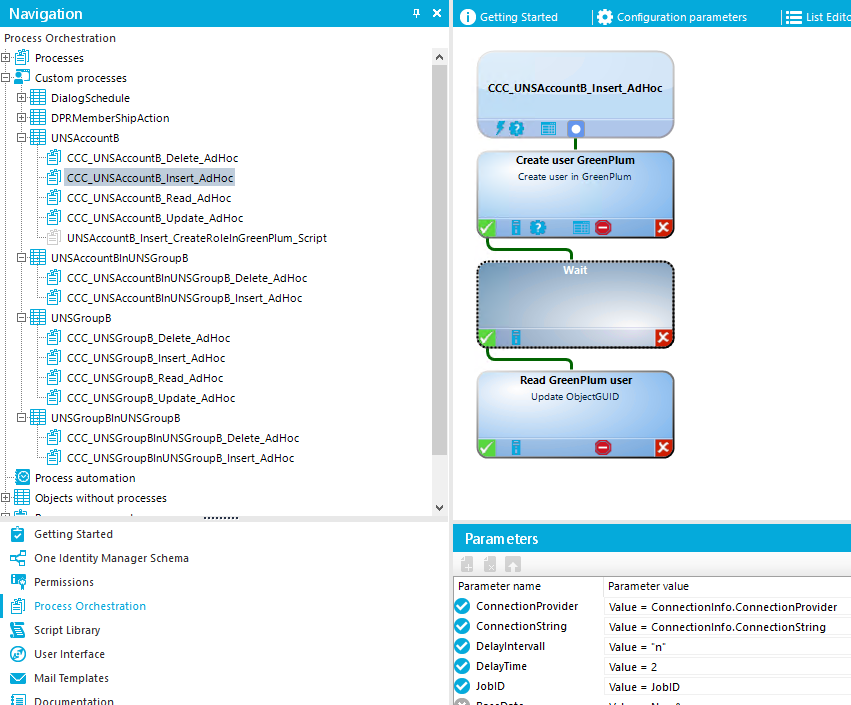 Navigation Process Orchestration Processes Custom processes DialogScheduIe DPRMemberShipActlon UNSAccount8 ccc CCC U Hoc ccc g] ccc U NSAcco _Script UNSAccount81nUNSGroup8 ccc g] ccc UNSGroup8 ccc ccc ccc ccc UNSGroup81nUNSGroup8 ccc ccc Process automation Objects without processes Value = •n• O Getting Started Configuration parameters CCC_UNSAccou n tB_ Insert_Ad Hoc Create user Green Plum Cræte in GrænPlum Read Green Plum user Ll "Ste ObjEtGl_l D Getting Started One Identity Manager Schema Permissions Process Orchestration Script Library user Interface Mail Templates Param eters Parameter name Connectionprovider ConnectionString Delaylntervall DelayTime JoblD Parameter value Value = Connectionlnfo.ConnectionProvider Value = Connectionlnfo. ConnectionString Value = 2 Value = JoblD 